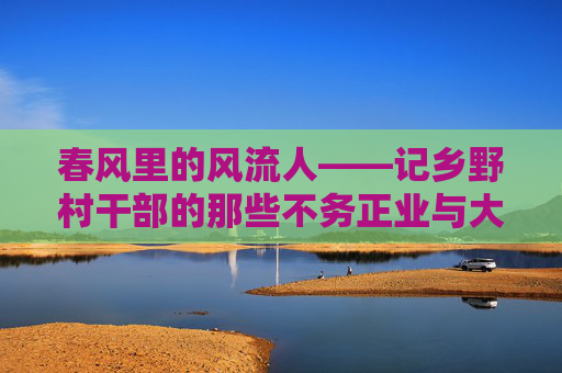 春风里的风流人——记乡野村干部的那些不务正业与大有作为,春风乡野风流人——村干部的不务正业与大有作为 春风里的风流人——记乡野村干部的那些不务正业与大有作为,春风乡野风流人——村干部的不务正业与大有作为