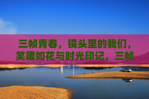 三帧青春,镜头里的我们,笑靥如花与时光印记,三帧青春,镜头里的笑靥与时光 三帧青春,镜头里的我们,笑靥如花与时光印记,三帧青春,镜头里的笑靥与时光