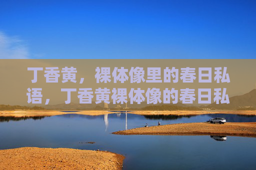 丁香黄,裸体像里的春日私语,丁香黄裸体像的春日私语 丁香黄,裸体像里的春日私语,丁香黄裸体像的春日私语