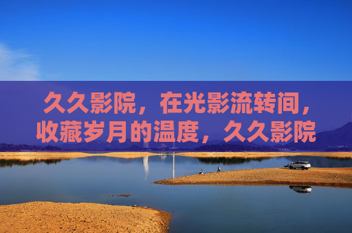 久久影院，在光影流转间，收藏岁月的温度，久久影院，光影流转，岁月留温