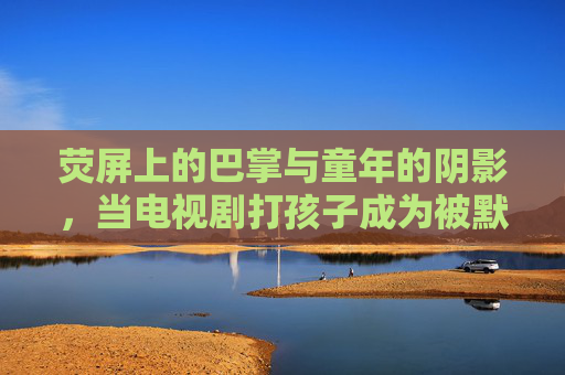 荧屏上的巴掌与童年的阴影,当电视剧打孩子成为被默许的教育,荧屏巴掌,被默许的教育与童年阴影 荧屏上的巴掌与童年的阴影,当电视剧打孩子成为被默许的教育,荧屏巴掌,被默许的教育与童年阴影
