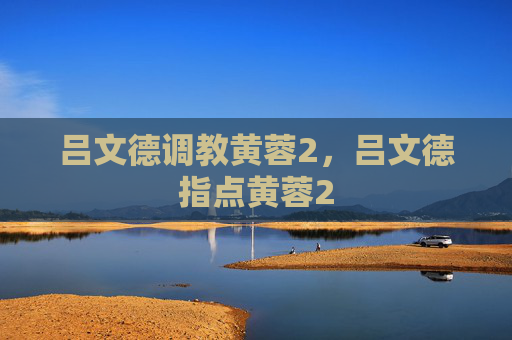 吕文德调教黄蓉2,吕文德指点黄蓉2 吕文德调教黄蓉2,吕文德指点黄蓉2