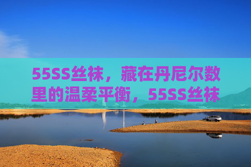 55SS丝袜,藏在丹尼尔数里的温柔平衡,55SS丝袜,丹尼尔数里的温柔平衡 55SS丝袜,藏在丹尼尔数里的温柔平衡,55SS丝袜,丹尼尔数里的温柔平衡