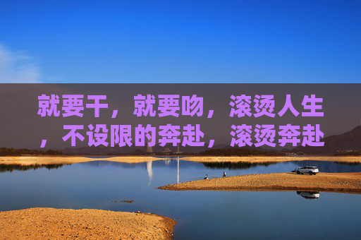 就要干,就要吻,滚烫人生,不设限的奔赴,滚烫奔赴,不设限的人生就要干、就要吻 就要干,就要吻,滚烫人生,不设限的奔赴,滚烫奔赴,不设限的人生就要干、就要吻