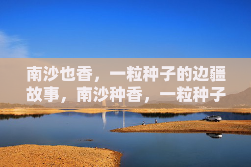 南沙也香,一粒种子的边疆故事,南沙种香,一粒种子的边疆故事 南沙也香,一粒种子的边疆故事,南沙种香,一粒种子的边疆故事