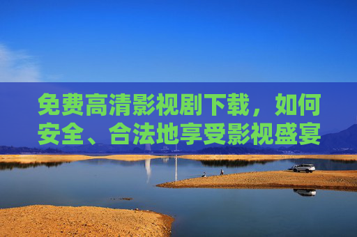 免费高清影视剧下载，如何安全、合法地享受影视盛宴？免费高清影视剧下载，安全合法畅享影视盛宴