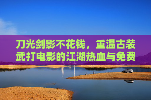 刀光剑影不花钱，重温古装武打电影的江湖热血与免费盛宴，免费重温古装武打，刀光剑影江湖盛宴