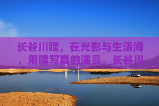 长谷川瞳，在光影与生活间，用瞳写真的演员，长谷川瞳，光影生活间，瞳写真演员