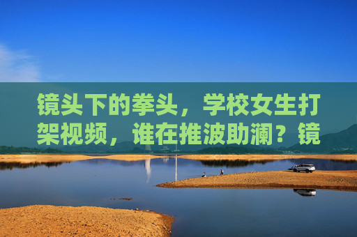 镜头下的拳头,学校女生打架视频,谁在推波助澜?镜头下的拳头,谁在推波助澜校园女生打架? 镜头下的拳头,学校女生打架视频,谁在推波助澜?镜头下的拳头,谁在推波助澜校园女生打架?