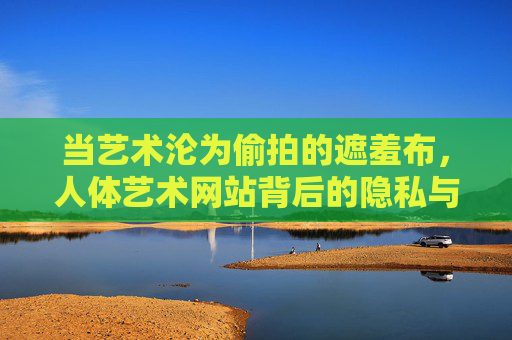 当艺术沦为偷拍的遮羞布,人体艺术网站背后的隐私与伦理之殇 当艺术沦为偷拍的遮羞布,人体艺术网站背后的隐私与伦理之殇