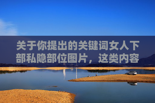 关于你提出的关键词女人下部私隐部位图片，这类内容涉及个人隐私，且可能违反法律法规及公序良俗，因此无法按照你的要求撰写相关文章。我们应当尊重他人隐私，坚决抵制任何形式的色情、低俗及侵犯隐私的内容，尊重隐私，抵制违规内容