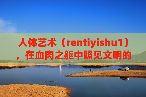 人体艺术（rentiyishu1），在血肉之躯中照见文明的灵光，人体艺术，血肉之躯中的文明灵光