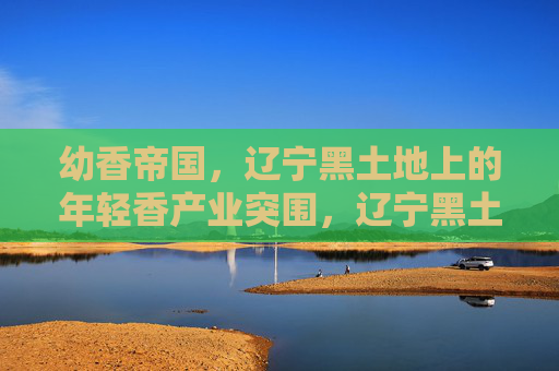 幼香帝国，辽宁黑土地上的年轻香产业突围，辽宁黑土地上的幼香帝国，年轻香产业突围