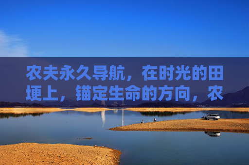农夫永久导航,在时光的田埂上,锚定生命的方向,农夫导航,时光田埂上的生命锚点 农夫永久导航,在时光的田埂上,锚定生命的方向,农夫导航,时光田埂上的生命锚点
