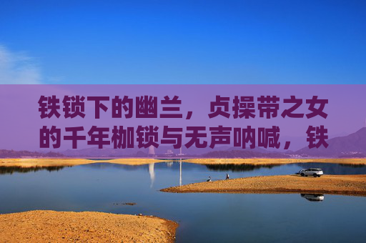 铁锁下的幽兰,贞操带之女的千年枷锁与无声呐喊,铁锁幽兰,千年枷锁下的无声呐喊 铁锁下的幽兰,贞操带之女的千年枷锁与无声呐喊,铁锁幽兰,千年枷锁下的无声呐喊