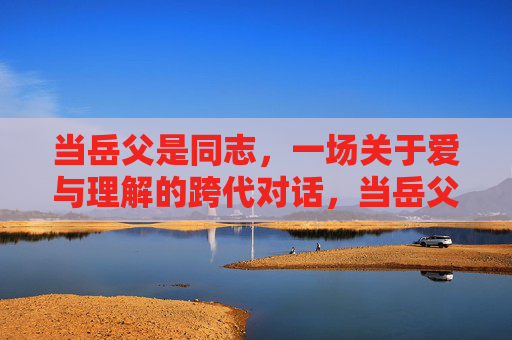 当岳父是同志,一场关于爱与理解的跨代对话,当岳父是同志,跨代对话中的爱与理解 当岳父是同志,一场关于爱与理解的跨代对话,当岳父是同志,跨代对话中的爱与理解