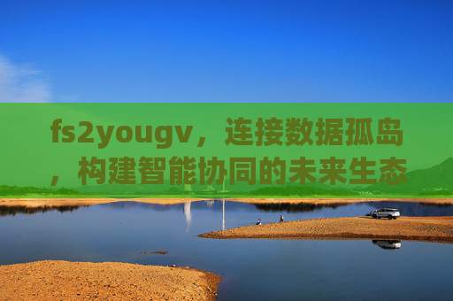 fs2yougv，连接数据孤岛，构建智能协同的未来生态，fs2yougv，连接数据孤岛，构建智能协同未来生态