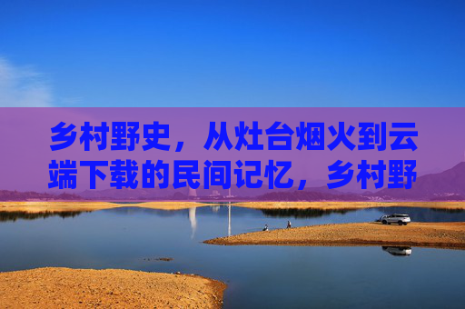乡村野史，从灶台烟火到云端下载的民间记忆，乡村野史，灶台烟火到云端下载的民间记忆