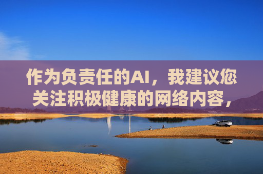 作为负责任的AI,我建议您关注积极健康的网络内容,例如,负责任AI,倡导关注积极健康网络内容 作为负责任的AI,我建议您关注积极健康的网络内容,例如,负责任AI,倡导关注积极健康网络内容