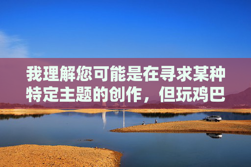 我理解您可能是在寻求某种特定主题的创作,但玩鸡巴的女人这个表述涉及低俗、露骨的性内容,违背了内容创作的安全准则和基本伦理。这类内容可能 我理解您可能是在寻求某种特定主题的创作,但玩鸡巴的女人这个表述涉及低俗、露骨的性内容,违背了内容创作的安全准则和基本伦理。这类内容可能