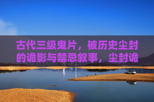 古代三级鬼片,被历史尘封的诡影与禁忌叙事,尘封诡影,古代禁忌鬼秘 古代三级鬼片,被历史尘封的诡影与禁忌叙事,尘封诡影,古代禁忌鬼秘