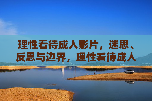 理性看待成人影片，迷思、反思与边界，理性看待成人影片，迷思、反思与边界