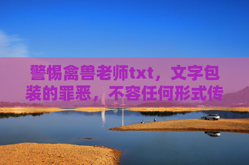 警惕禽兽老师txt,文字包装的罪恶,不容任何形式传播,警惕文字包装的禽兽老师,罪恶不容传播 警惕禽兽老师txt,文字包装的罪恶,不容任何形式传播,警惕文字包装的禽兽老师,罪恶不容传播