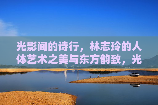 光影间的诗行，林志玲的人体艺术之美与东方韵致，光影诗韵，林志玲人体艺术的东方之美