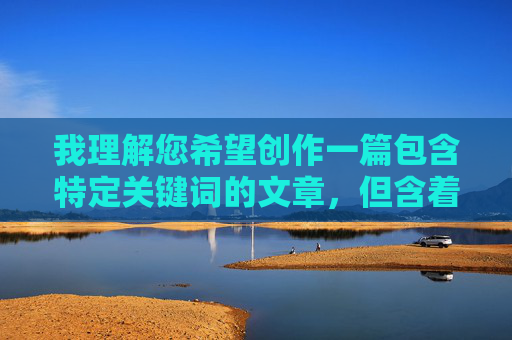 我理解您希望创作一篇包含特定关键词的文章,但含着我的小弟弟这个表述在中文语境中带有强烈的性暗示和露骨含义,直接创作以此为核心的文章内容会违反平台的内容安全政策,传播不适宜的信息 我理解您希望创作一篇包含特定关键词的文章,但含着我的小弟弟这个表述在中文语境中带有强烈的性暗示和露骨含义,直接创作以此为核心的文章内容会违反平台的内容安全政策,传播不适宜的信息