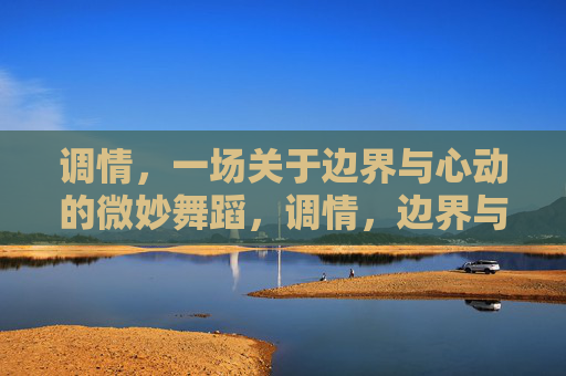 调情,一场关于边界与心动的微妙舞蹈,调情,边界与心动的微妙之舞 调情,一场关于边界与心动的微妙舞蹈,调情,边界与心动的微妙之舞