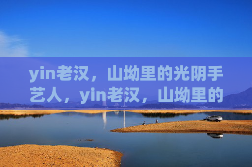 yin老汉,山坳里的光阴手艺人,yin老汉,山坳里的光阴手艺人 yin老汉,山坳里的光阴手艺人,yin老汉,山坳里的光阴手艺人