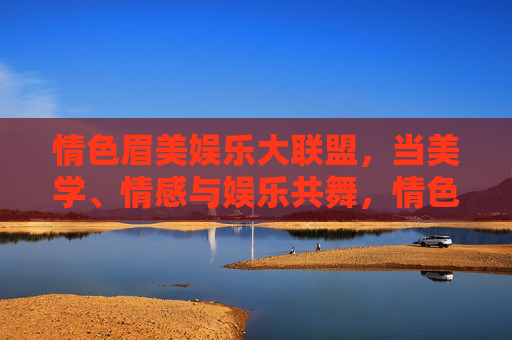 情色眉美娱乐大联盟,当美学、情感与娱乐共舞,情色眉美娱乐大联盟,美学、情感与娱乐共舞 情色眉美娱乐大联盟,当美学、情感与娱乐共舞,情色眉美娱乐大联盟,美学、情感与娱乐共舞