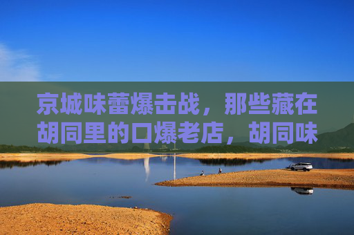 京城味蕾爆击战,那些藏在胡同里的口爆老店,胡同味蕾爆击战,京城老店口福 京城味蕾爆击战,那些藏在胡同里的口爆老店,胡同味蕾爆击战,京城老店口福