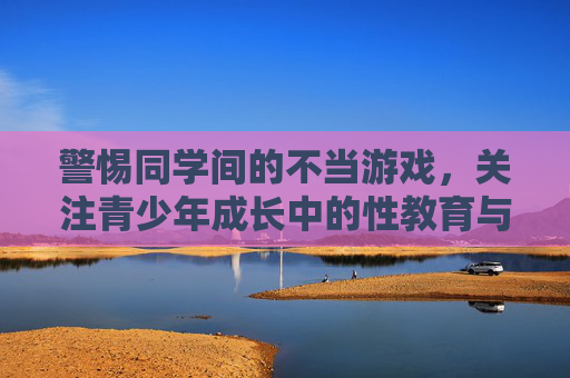 警惕同学间的不当游戏,关注青少年成长中的性教育与边界意识,警惕同学间不当游戏,强化青少年性教育与边界意识 警惕同学间的不当游戏,关注青少年成长中的性教育与边界意识,警惕同学间不当游戏,强化青少年性教育与边界意识