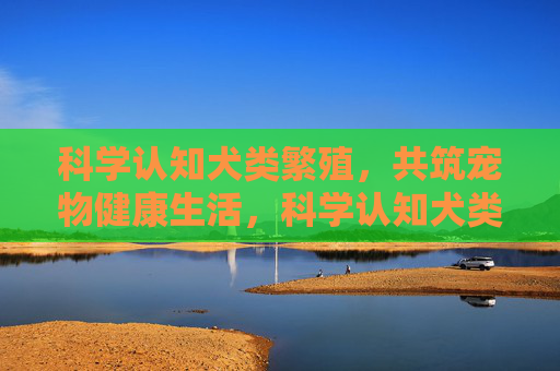 科学认知犬类繁殖,共筑宠物健康生活,科学认知犬类繁殖,共筑宠物健康生活 科学认知犬类繁殖,共筑宠物健康生活,科学认知犬类繁殖,共筑宠物健康生活