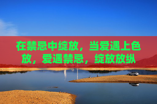 在禁忌中绽放,当爱遇上色放,爱遇禁忌,绽放放纵 在禁忌中绽放,当爱遇上色放,爱遇禁忌,绽放放纵