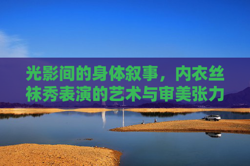 光影间的身体叙事,内衣丝袜秀表演的艺术与审美张力,光影交织的身体叙事,内衣丝袜秀的审美张力 光影间的身体叙事,内衣丝袜秀表演的艺术与审美张力,光影交织的身体叙事,内衣丝袜秀的审美张力