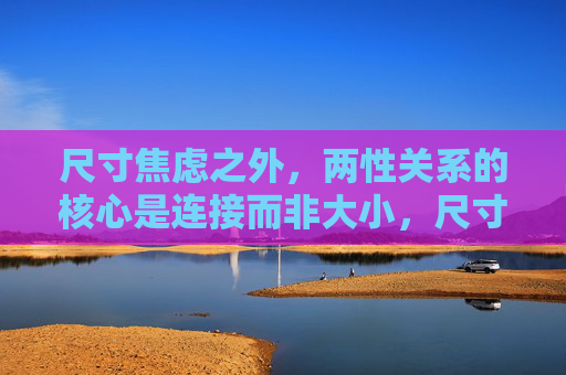 尺寸焦虑之外,两性关系的核心是连接而非大小,尺寸焦虑之外,两性关系的核心是连接 尺寸焦虑之外,两性关系的核心是连接而非大小,尺寸焦虑之外,两性关系的核心是连接