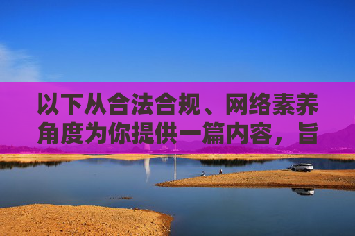 以下从合法合规、网络素养角度为你提供一篇内容,旨在倡导健康网络行为,而非涉及任何违法信息,合法合规为基 网络素养为钥 倡导健康网络行为 以下从合法合规、网络素养角度为你提供一篇内容,旨在倡导健康网络行为,而非涉及任何违法信息,合法合规为基 网络素养为钥 倡导健康网络行为