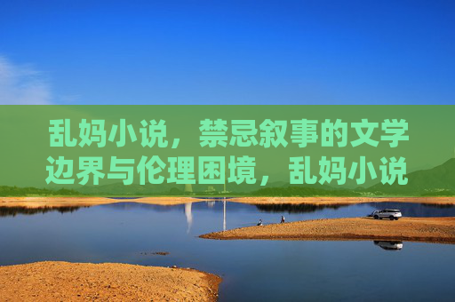 乱妈小说,禁忌叙事的文学边界与伦理困境,乱妈小说,禁忌叙事、文学边界与伦理困境 乱妈小说,禁忌叙事的文学边界与伦理困境,乱妈小说,禁忌叙事、文学边界与伦理困境