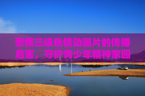 警惕三级色情动画片的传播危害，守护青少年精神家园，警惕三级色情动画危害，守护青少年精神家园