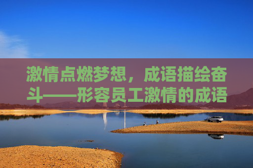 激情点燃梦想,成语描绘奋斗——形容员工激情的成语集锦,员工激情奋斗成语集锦 激情点燃梦想,成语描绘奋斗——形容员工激情的成语集锦,员工激情奋斗成语集锦
