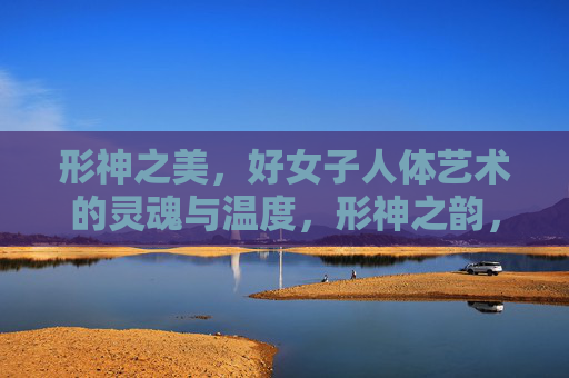 形神之美，好女子人体艺术的灵魂与温度，形神之韵，女子人体艺术的灵魂温度