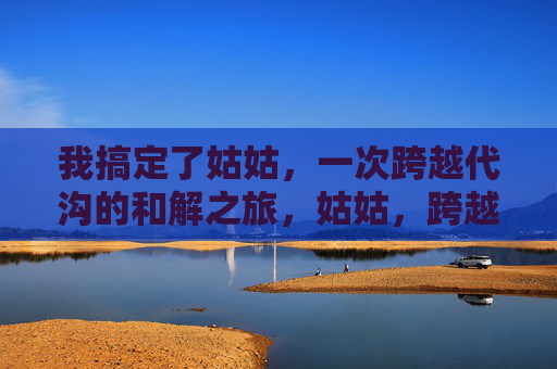 我搞定了姑姑，一次跨越代沟的和解之旅，姑姑，跨越代沟的和解之旅