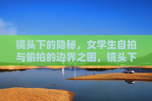 镜头下的隐秘,女学生自拍与偷拍的边界之困,镜头下女学生自拍与偷拍的边界之困 镜头下的隐秘,女学生自拍与偷拍的边界之困,镜头下女学生自拍与偷拍的边界之困
