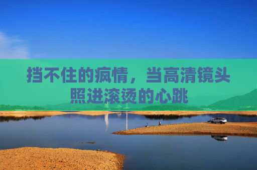 挡不住的疯情,当高清镜头照进滚烫的心跳 挡不住的疯情,当高清镜头照进滚烫的心跳
