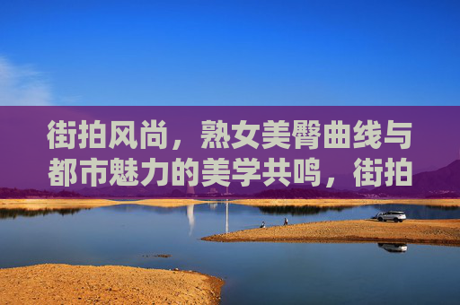 街拍风尚，熟女美臀曲线与都市魅力的美学共鸣，街拍风尚，熟女美臀曲线与都市魅力的美学共鸣