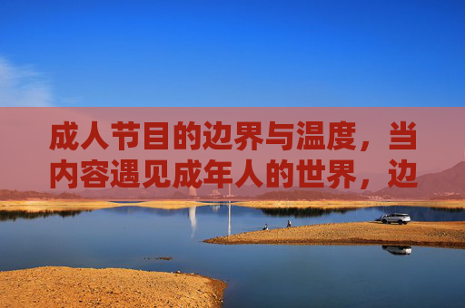 成人节目的边界与温度,当内容遇见成年人的世界,边界与温度,成人节目与成年人世界的相遇 成人节目的边界与温度,当内容遇见成年人的世界,边界与温度,成人节目与成年人世界的相遇