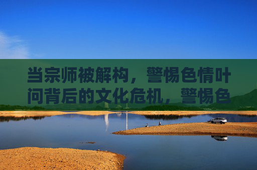 当宗师被解构,警惕色情叶问背后的文化危机,警惕色情叶问,宗师解构背后的文化危机 当宗师被解构,警惕色情叶问背后的文化危机,警惕色情叶问,宗师解构背后的文化危机