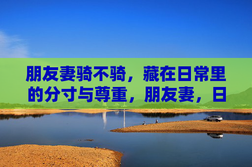 朋友妻骑不骑,藏在日常里的分寸与尊重,朋友妻,日常里的分寸与尊重 朋友妻骑不骑,藏在日常里的分寸与尊重,朋友妻,日常里的分寸与尊重